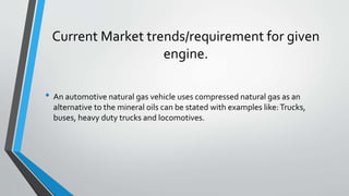 Current Market trends/requirement for given
engine.
• An automotive natural gas vehicle uses compressed natural gas as an
alternative to the mineral oils can be stated with examples like:Trucks,
buses, heavy duty trucks and locomotives.
 