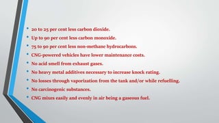 • 20 to 25 per cent less carbon dioxide.
• Up to 90 per cent less carbon monoxide.
• 75 to 90 per cent less non-methane hydrocarbons.
• CNG-powered vehicles have lower maintenance costs.
• No acid smell from exhaust gases.
• No heavy metal additives necessary to increase knock rating.
• No losses through vaporization from the tank and/or while refuelling.
• No carcinogenic substances.
• CNG mixes easily and evenly in air being a gaseous fuel.
 