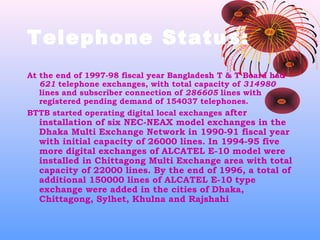 Telephone Status:
At the end of 1997-98 fiscal year Bangladesh T & T Board had
621 telephone exchanges, with total capacity of 314980
lines and subscriber connection of 286605 lines with
registered pending demand of 154037 telephones.
BTTB started operating digital local exchanges after

installation of six NEC-NEAX model exchanges in the
Dhaka Multi Exchange Network in 1990-91 fiscal year
with initial capacity of 26000 lines. In 1994-95 five
more digital exchanges of ALCATEL E-10 model were
installed in Chittagong Multi Exchange area with total
capacity of 22000 lines. By the end of 1996, a total of
additional 150000 lines of ALCATEL E-10 type
exchange were added in the cities of Dhaka,
Chittagong, Sylhet, Khulna and Rajshahi

 