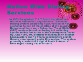 Nation Wide Dialing
Services
· In 1983 Bangladesh T & T Board installed the
National Automatic Long Distance Telephone
Dialing System employing NEAX version of NEC
exchange to link all major cities of the country.
Beforehand there were Subscriber Trunk Dialing
(STD) services based on Analog toll switching
system to link few cities of the country with Dhaka.
By June 1997, 100 stations including all 64-district
headquarters and 10 Thana headquarters and 36
thanas were brought under this system. The system
primarily consists of 4 digital Trunk Automatic
Exchanges having 15384 circuits.

 