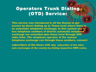 Operators Trunk Dialing
(OTD) Service:
•

This service was introduced in all the thanas to get
access by direct dialing up to Thana level where there is
no automatic telephone exchange. In this system one or
two telephone numbers of district automatic telephone
exchange are extended upto thana level through UHF
radio links. The telephone operator of the manual
telephone exchange can through these numbers, connect
subscribers of the thana with any subscriber of the other

auto exchanges of the country by dialing respective NWD codes.

 