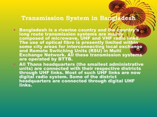 Transmission System in Bangladesh
• Bangladesh is a riverine country and the country’s
long route transmission systems are mainly
composed of microwave, UHF and VHF radio links.
The use of optical fibre is presently limited within
some city areas for interconnecting local exchange
and Remote Switching Units (RSU) in Multi
Exchange Network. All these transmission systems
are operated by BTTB.
• All Thana headquarters (the smallest administrative
units) are connected with their respective districts
through UHF links. Most of such UHF links are now
digital radio system. Some of the district
headquarters are connected through digital UHF
links.

 