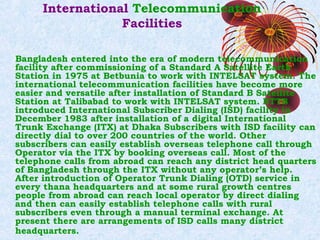 International Telecommunication
Facilities
Bangladesh entered into the era of modern telecommunication
facility after commissioning of a Standard A Satellite Earth
Station in 1975 at Betbunia to work with INTELSAT system. The
international telecommunication facilities have become more
easier and versatile after installation of Standard B Satellite
Station at Talibabad to work with INTELSAT system. BTTB
introduced International Subscriber Dialing (ISD) facility in
December 1983 after installation of a digital International
Trunk Exchange (ITX) at Dhaka Subscribers with ISD facility can
directly dial to over 200 countries of the world. Other
subscribers can easily establish overseas telephone call through
Operator via the ITX by booking overseas call. Most of the
telephone calls from abroad can reach any district head quarters
of Bangladesh through the ITX without any operator’s help.
After introduction of Operator Trunk Dialing (OTD) service in
every thana headquarters and at some rural growth centres
people from abroad can reach local operator by direct dialing
and then can easily establish telephone calls with rural
subscribers even through a manual terminal exchange. At
present there are arrangements of ISD calls many district
headquarters.

 
