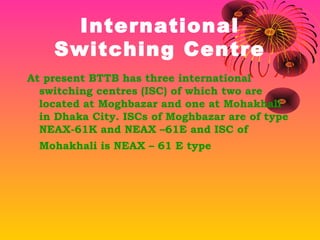 International
Switching Centre
At present BTTB has three international
switching centres (ISC) of which two are
located at Moghbazar and one at Mohakhali
in Dhaka City. ISCs of Moghbazar are of type
NEAX-61K and NEAX –61E and ISC of
Mohakhali is NEAX – 61 E type

 