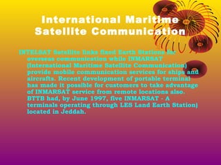International Maritime
Satellite Communication
INTELSAT Satellite links fixed Earth Stations for
overseas communication while INMARSAT
(International Maritime Satellite Communication)
provide mobile communication services for ships and
aircrafts. Recent development of portable terminal
has made it possible for customers to take advantage
of INMARSAT service from remote locations also.
BTTB had, by June 1997, five INMARSAT - A
terminals operating through LES Land Earth Station)
located in Jeddah.

 