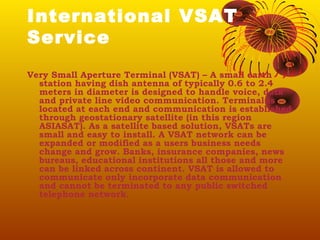 International VSAT
Service
Very Small Aperture Terminal (VSAT) – A small earth
station having dish antenna of typically 0.6 to 2.4
meters in diameter is designed to handle voice, data
and private line video communication. Terminal is
located at each end and communication is established
through geostationary satellite (in this region
ASIASAT). As a satellite based solution, VSATs are
small and easy to install. A VSAT network can be
expanded or modified as a users business needs
change and grow. Banks, insurance companies, news
bureaus, educational institutions all those and more
can be linked across continent. VSAT is allowed to
communicate only incorporate data communication
and cannot be terminated to any public switched
telephone network.

 