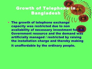 Growth of Telephone in
Bangladesh
• The growth of telephone exchange
capacity was restricted due to non
availability of necessary investment for the
Government resource and the demand was
artificially managed / restricted by raising
the installation charge and thereby making
it unaffordable by the ordinary people.

 