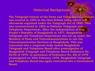 Historical Background
The Telegraph branch of the Posts and Telegraph Department
was created in 1853 in the then British India, which was
afterwards regulated under the Telegraph Act of 1885. This
was reconstructed in 1962 as Pakistan Telegraph and
Telephone Department. After the independence of the
People’s Republic of Bangladesh in 1971, Bangladesh
Telegraph and Telephone Department was set up under the
Ministry of Posts and Telecommunications to run the
Telecommunication Services in Bangladesh. This was
converted into a corporate body named Bangladesh
Telegraph and Telephone Board after promulgation of
Bangladesh Telegraph and Telephone Board Ordinance No.
XLVII of 1975. In pursuance of Ordinance No. XII of 1979
promulgated on 24th February 1979, Bangladesh Telegraph
and Telephone Board was again converted into a Government
Board.

 