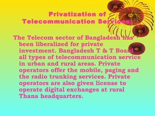 Privatization of
Telecommunication Services:
The Telecom sector of Bangladesh has
been liberalized for private
investment. Bangladesh T & T Board
all types of telecommunication service
in urban and rural areas. Private
operators offer the mobile, paging and
the radio trunking services. Private
operators are also given license to
operate digital exchanges at rural
Thana headquarters.

 