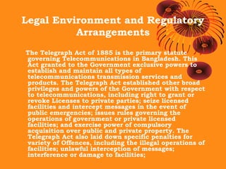 Legal Environment and Regulatory
Arrangements
The Telegraph Act of 1885 is the primary statute
governing Telecommunications in Bangladesh. This
Act granted to the Government exclusive powers to
establish and maintain all types of
telecommunications transmission services and
products. The Telegraph Act established other broad
privileges and powers of the Government with respect
to telecommunications, including right to grant or
revoke Licenses to private parties; seize licensed
facilities and intercept messages in the event of
public emergencies; issues rules governing the
operations of government or private licensed
facilities; and exercise power of compulsory
acquisition over public and private property. The
Telegraph Act also laid down specific penalties for
variety of Offences, including the illegal operations of
facilities; unlawful interception of messages;
interference or damage to facilities;

 