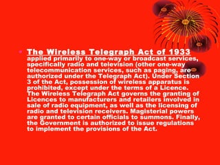• The Wireless Telegraph Act of 1933

applied primarily to one-way or broadcast services,
specifically radio and television (other one-way
telecommunication services, such as paging, are
authorized under the Telegraph Act). Under Section
3 of the Act, possession of wireless apparatus is
prohibited, except under the terms of a Licence.
The Wireless Telegraph Act governs the granting of
Licences to manufacturers and retailers involved in
sale of radio equipment, as well as the licensing of
radio and television receivers. Magisterial powers
are granted to certain officials to summons. Finally,
the Government is authorized to issue regulations
to implement the provisions of the Act.

 