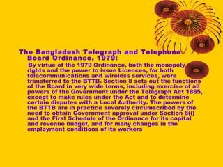 The Bangladesh Telegraph and Telephone
Board Ordinance, 1979:

By virtue of the 1979 Ordinance, both the monopoly
rights and the power to issue Licences, for both
telecommunications and wireless services, were
transferred to the BTTB. Section 8 sets out the functions
of the Board in very wide terms, including exercise of all
powers of the Government under the Telegraph Act 1885,
except to make rules under the Act and to determine
certain disputes with a Local Authority. The powers of
the BTTB are in practice severely circumscribed by the
need to obtain Government approval under Section 8(i)
and the First Schedule of the Ordinance for its capital
and revenue budget, and for many changes in the
employment conditions of its workers

 