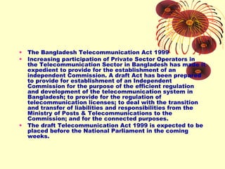 •
•

•

The Bangladesh Telecommunication Act 1999
Increasing participation of Private Sector Operators in
the Telecommunication Sector in Bangladesh has made it
expedient to provide for the establishment of an
independent Commission. A draft Act has been prepared
to provide for establishment of an Independent
Commission for the purpose of the efficient regulation
and development of the telecommunication system in
Bangladesh; to provide for the regulation of
telecommunication licenses; to deal with the transition
and transfer of liabilities and responsibilities from the
Ministry of Posts & Telecommunications to the
Commission; and for the connected purposes.
The draft Telecommunication Act 1999 is expected to be
placed before the National Parliament in the coming
weeks.

 