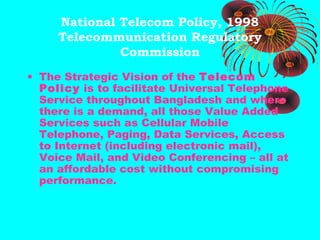 National Telecom Policy, 1998
Telecommunication Regulatory
Commission
• The Strategic Vision of the Telecom
Policy is to facilitate Universal Telephone
Service throughout Bangladesh and where
there is a demand, all those Value Added
Services such as Cellular Mobile
Telephone, Paging, Data Services, Access
to Internet (including electronic mail),
Voice Mail, and Video Conferencing – all at
an affordable cost without compromising
performance.

 