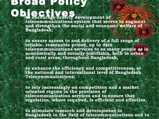 Broad Policy
Objectivesdevelopment of
•
to encourage orderly
•
•

•
•
•
•

•
•

telecommunications system that serves to augment
and strengthen the social and economic welfare of
Bangladesh;
 
to ensure access to and delivery of a full range of
reliable. reasonable priced, up to date
telecommunications services to as many people as is
economically and socially justifiable, both in urban
and rural areas, throughout Bangladesh,
 
to enhance the efficiency and competitiveness, at
the national and international level of Bangladesh
Telecommunications;
 
to rely increasingly on competition and a market
oriented regime in the provision of
telecommunication services and to ensure that
regulation, where required, is efficient and effective,
 
to stimulate research and development in
Bangladesh in the field of telecommunications and to

 