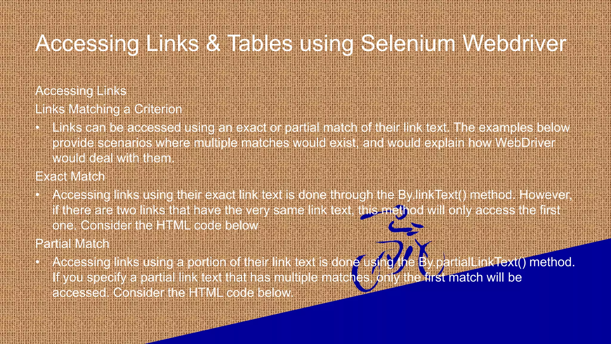 Accessing Links & Tables using Selenium Webdriver
Accessing Links
Links Matching a Criterion
• Links can be accessed using an exact or partial match of their link text. The examples below
provide scenarios where multiple matches would exist, and would explain how WebDriver
would deal with them.
Exact Match
• Accessing links using their exact link text is done through the By.linkText() method. However,
if there are two links that have the very same link text, this method will only access the first
one. Consider the HTML code below
Partial Match
• Accessing links using a portion of their link text is done using the By.partialLinkText() method.
If you specify a partial link text that has multiple matches, only the first match will be
accessed. Consider the HTML code below.
 