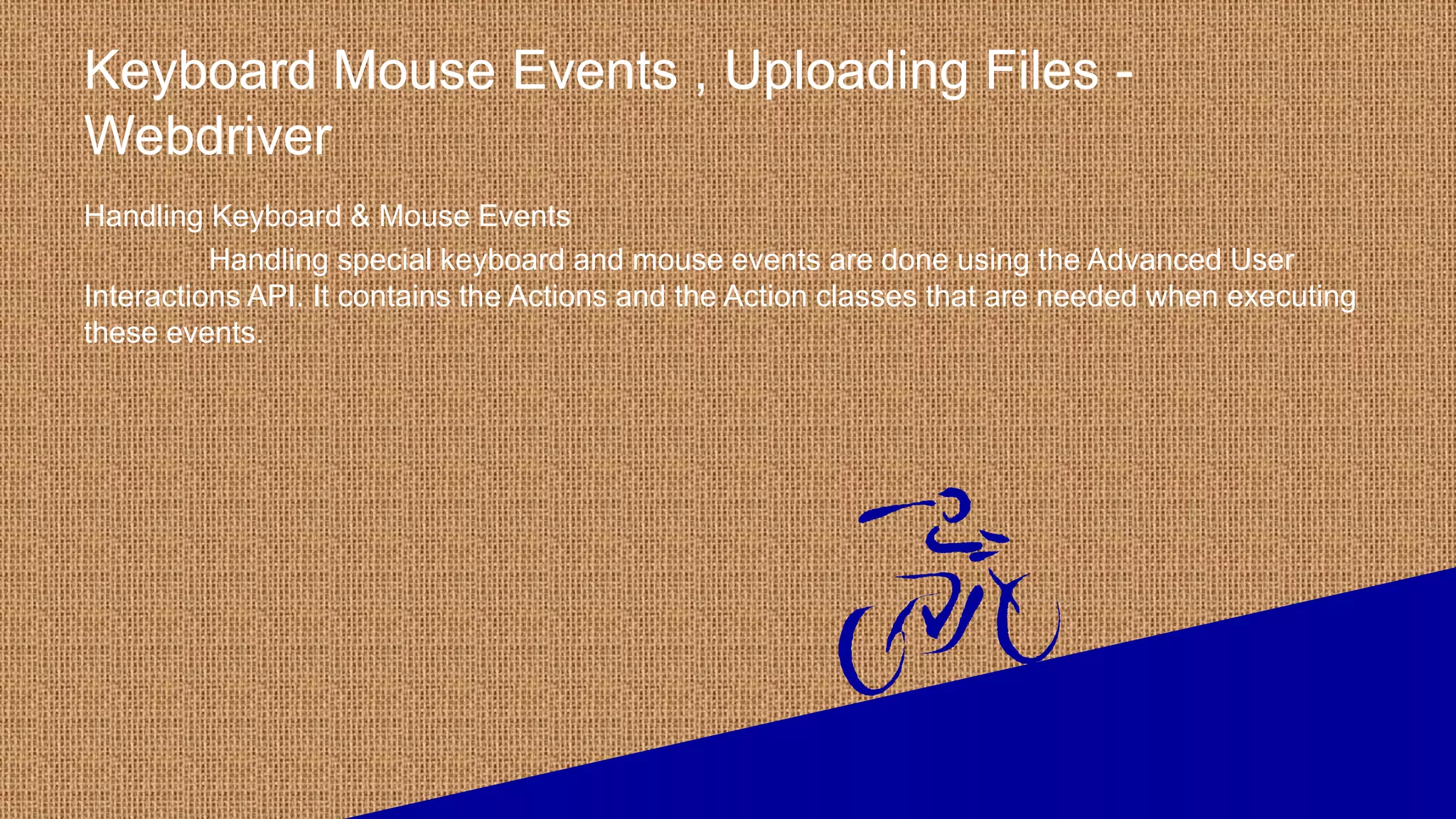 Keyboard Mouse Events , Uploading Files -
Webdriver
Handling Keyboard & Mouse Events
Handling special keyboard and mouse events are done using the Advanced User
Interactions API. It contains the Actions and the Action classes that are needed when executing
these events.
 