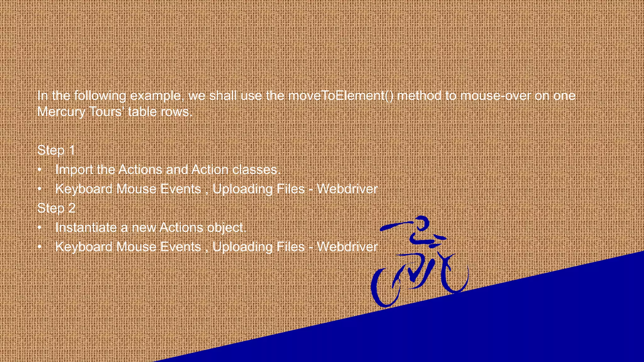 In the following example, we shall use the moveToElement() method to mouse-over on one
Mercury Tours' table rows.
Step 1
• Import the Actions and Action classes.
• Keyboard Mouse Events , Uploading Files - Webdriver
Step 2
• Instantiate a new Actions object.
• Keyboard Mouse Events , Uploading Files - Webdriver
 