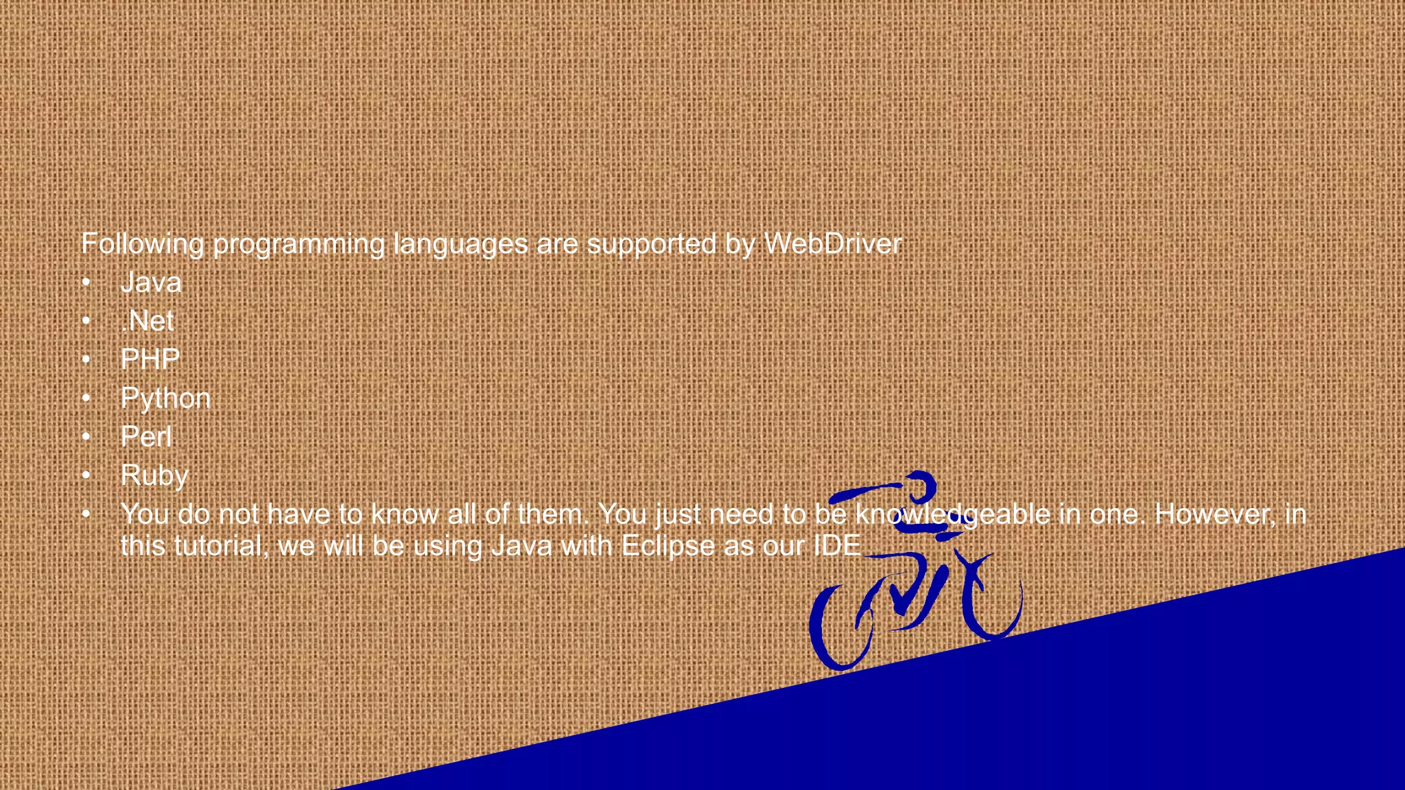 Following programming languages are supported by WebDriver
• Java
• .Net
• PHP
• Python
• Perl
• Ruby
• You do not have to know all of them. You just need to be knowledgeable in one. However, in
this tutorial, we will be using Java with Eclipse as our IDE
 