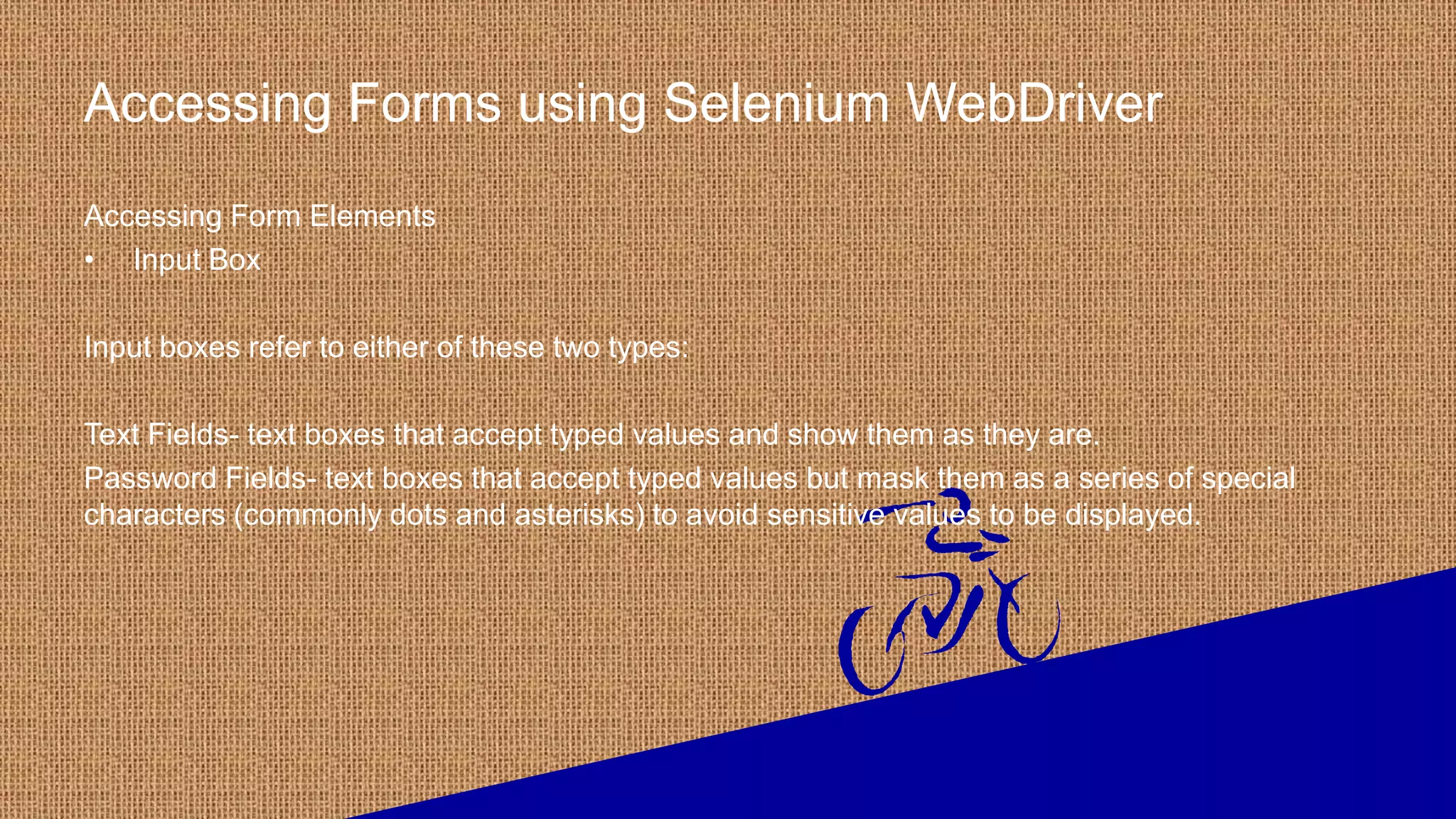 Accessing Forms using Selenium WebDriver
Accessing Form Elements
• Input Box
Input boxes refer to either of these two types:
Text Fields- text boxes that accept typed values and show them as they are.
Password Fields- text boxes that accept typed values but mask them as a series of special
characters (commonly dots and asterisks) to avoid sensitive values to be displayed.
 