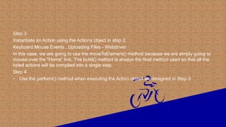 Step 3
Instantiate an Action using the Actions object in step 2.
Keyboard Mouse Events , Uploading Files - Webdriver
In this case, we are going to use the moveToElement() method because we are simply going to
mouse-over the "Home" link. The build() method is always the final method used so that all the
listed actions will be compiled into a single step.
Step 4
• Use the perform() method when executing the Action object we designed in Step 3.
 