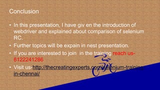 Conclusion
• In this presentation, I have giv en the introduction of
webdriver and explained about comparison of selenium
RC.
• Further topics will be expain in nest presentation.
• If you are interested to join in the training reach us-
8122241286
• Visit us-http://thecreatingexperts.com/selenium-training-
in-chennai/
 