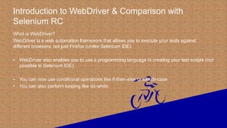 Introduction to WebDriver & Comparison with
Selenium RC
What is WebDriver?
WebDriver is a web automation framework that allows you to execute your tests against
different browsers, not just Firefox (unlike Selenium IDE).
• WebDriver also enables you to use a programming language in creating your test scripts (not
possible in Selenium IDE).
• You can now use conditional operations like if-then-else or switch-case
• You can also perform looping like do-while.
 