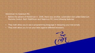 WebDriver Vs Selenium RC
• Before the advent of WebDriver in 2006, there was another, automation tool called Selenium
Remote Control. Both WebDriver and Selenium RC have following features:
• They both allow you to use a programming language in designing your test scripts.
• They both allow you to run your tests against different browsers.
 