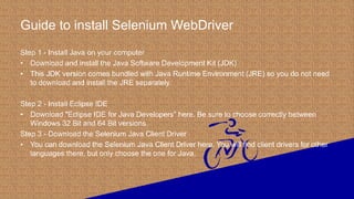 Guide to install Selenium WebDriver
Step 1 - Install Java on your computer
• Download and install the Java Software Development Kit (JDK)
• This JDK version comes bundled with Java Runtime Environment (JRE) so you do not need
to download and install the JRE separately.
Step 2 - Install Eclipse IDE
• Download "Eclipse IDE for Java Developers" here. Be sure to choose correctly between
Windows 32 Bit and 64 Bit versions.
Step 3 - Download the Selenium Java Client Driver
• You can download the Selenium Java Client Driver here. You will find client drivers for other
languages there, but only choose the one for Java.
 