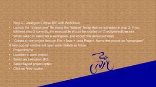 • Step 4 - Configure Eclipse IDE with WebDriver
• Launch the "eclipse.exe" file inside the "eclipse" folder that we extracted in step 2. If you
followed step 2 correctly, the executable should be located on C:eclipseeclipse.exe.
• When asked to select for a workspace, just accept the default location.
• Create a new project through File > New > Java Project. Name the project as "newproject".
A new pop-up window will open enter details as follow
• Project Name
• Location to save project
• Select an execution JRE
• Select layout project option
• Click on finish button
 