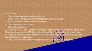 4. In this step,
• Right-click on the newly created project and
• Select New > Package, and name that package as "newpackage".
A pop-up window will open to name the package,
• Enter the name of the package
• Click on finish button
5. Create a new Java class under newpackage by right-clicking on it and then selecting- New >
Class, and then name it as "MyClass". Your Eclipse IDE should look like the image below.
6. Add all the JAR files inside and outside the "libs" folder. Your Properties dialog should now
look similar to the image below.
7. Finally, click OK and we are done importing Selenium libraries into our project.
 