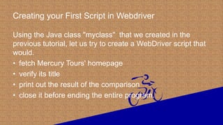 Creating your First Script in Webdriver
Using the Java class "myclass" that we created in the
previous tutorial, let us try to create a WebDriver script that
would.
• fetch Mercury Tours' homepage
• verify its title
• print out the result of the comparison
• close it before ending the entire program.
 