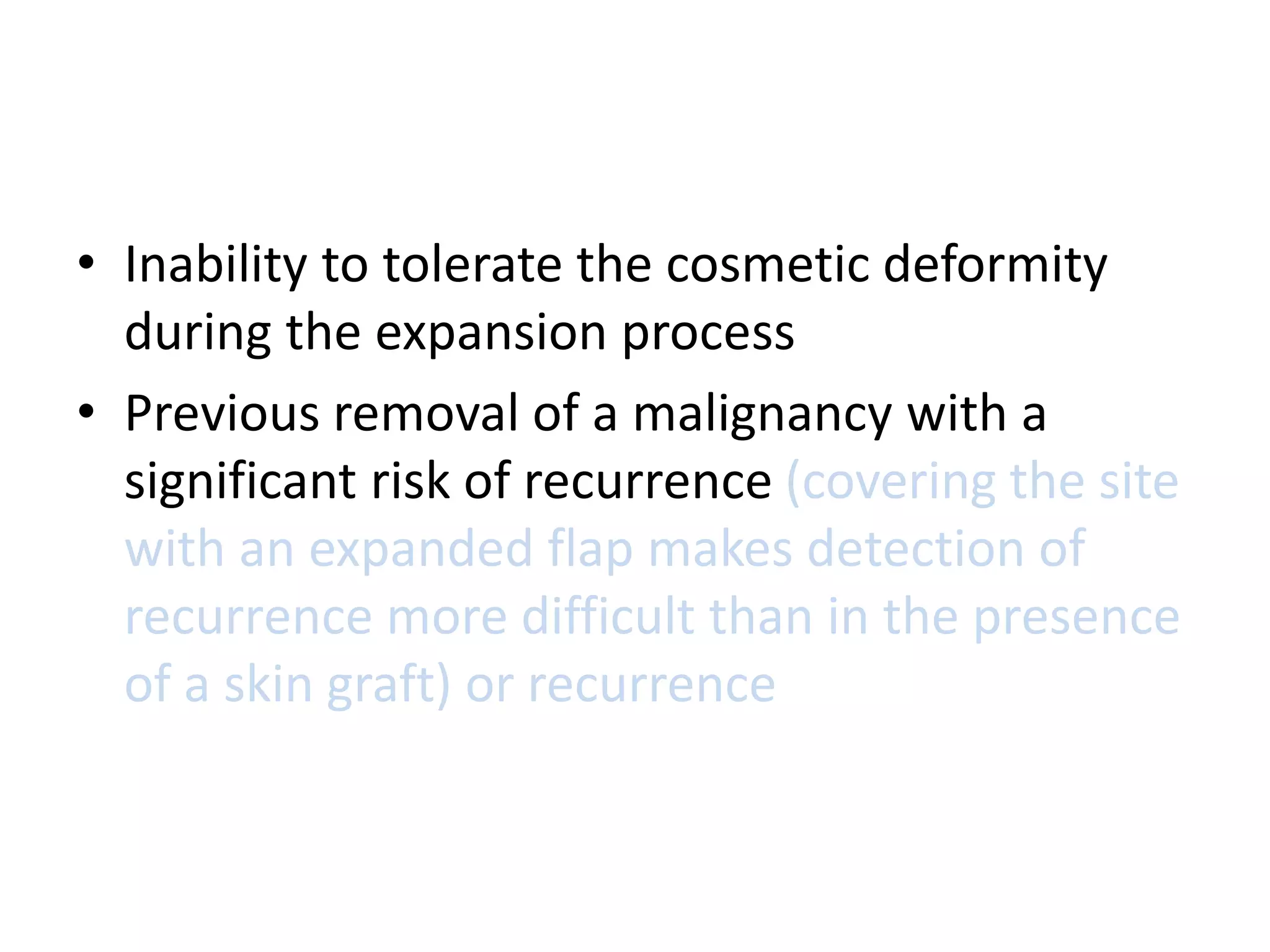 • Inability to tolerate the cosmetic deformity
during the expansion process
• Previous removal of a malignancy with a
significant risk of recurrence (covering the site
with an expanded flap makes detection of
recurrence more difficult than in the presence
of a skin graft) or recurrence
 