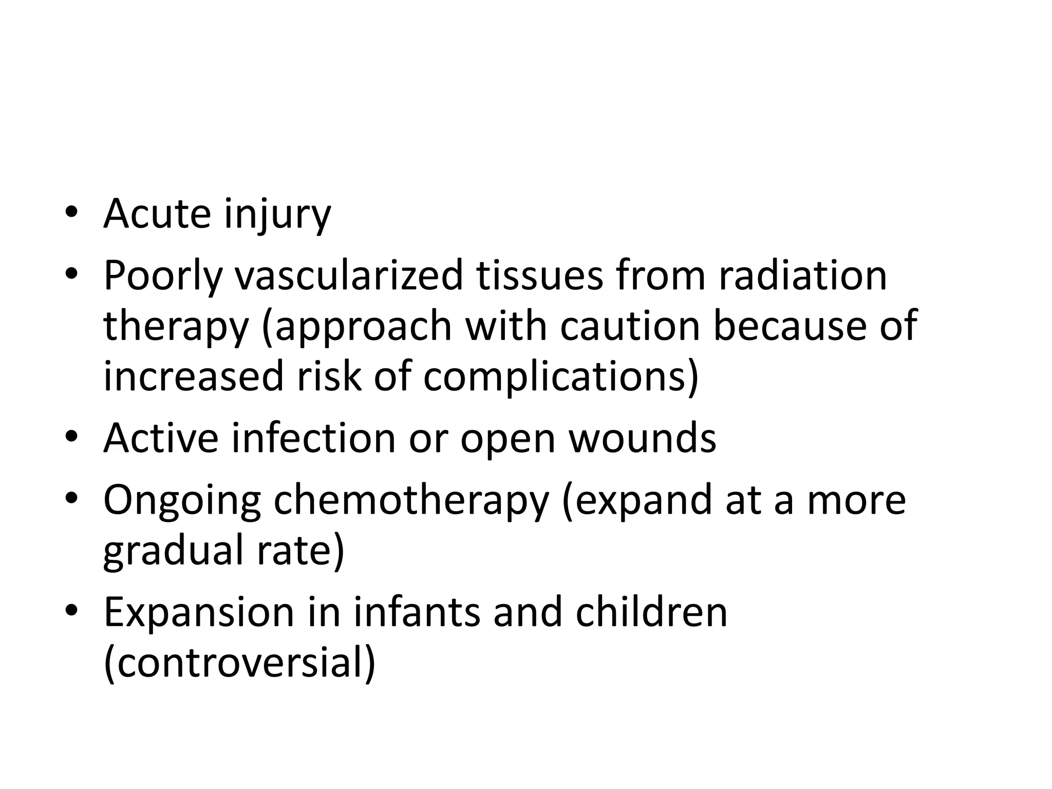 • Acute injury
• Poorly vascularized tissues from radiation
therapy (approach with caution because of
increased risk of complications)
• Active infection or open wounds
• Ongoing chemotherapy (expand at a more
gradual rate)
• Expansion in infants and children
(controversial)
 