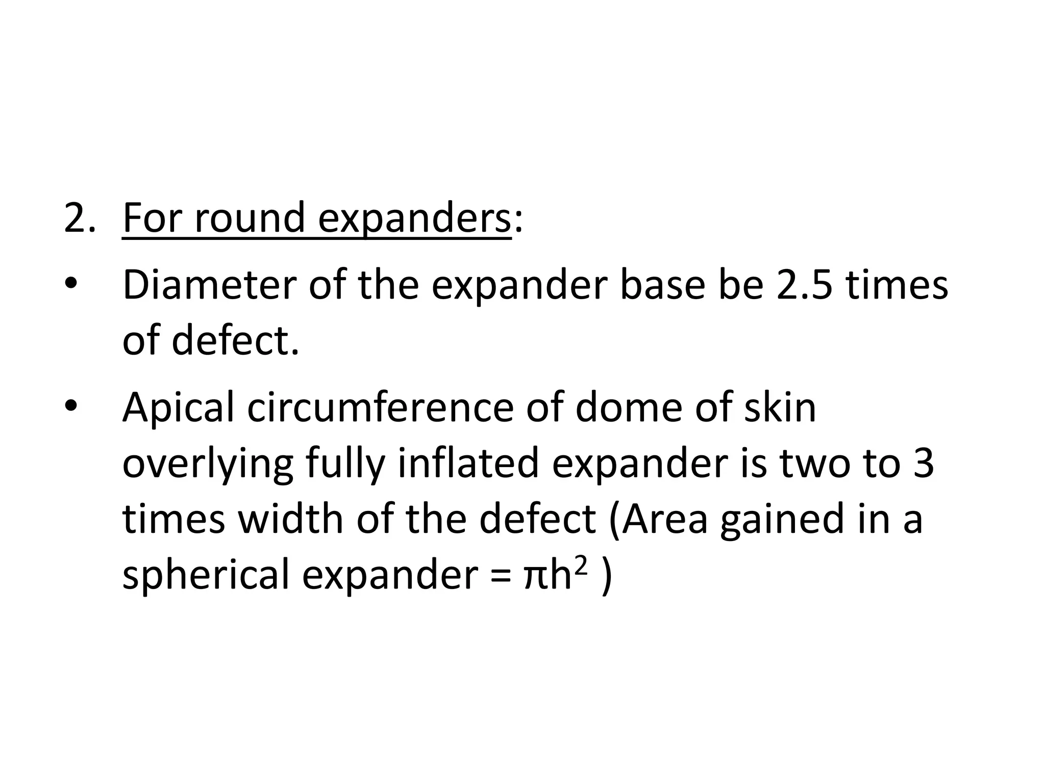 2. For round expanders:
• Diameter of the expander base be 2.5 times
of defect.
• Apical circumference of dome of skin
overlying fully inflated expander is two to 3
times width of the defect (Area gained in a
spherical expander = πh2 )
 