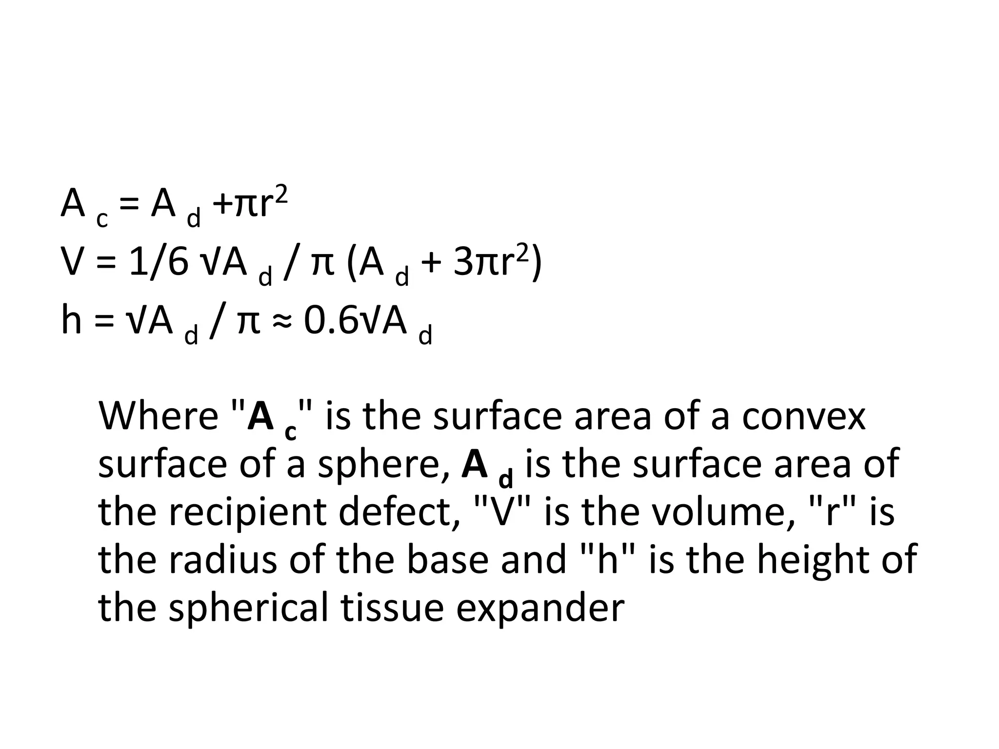 A c = A d +πr2
V = 1/6 √A d / π (A d + 3πr2)
h = √A d / π ≈ 0.6√A d
Where "A c" is the surface area of a convex
surface of a sphere, A d is the surface area of
the recipient defect, "V" is the volume, "r" is
the radius of the base and "h" is the height of
the spherical tissue expander
 