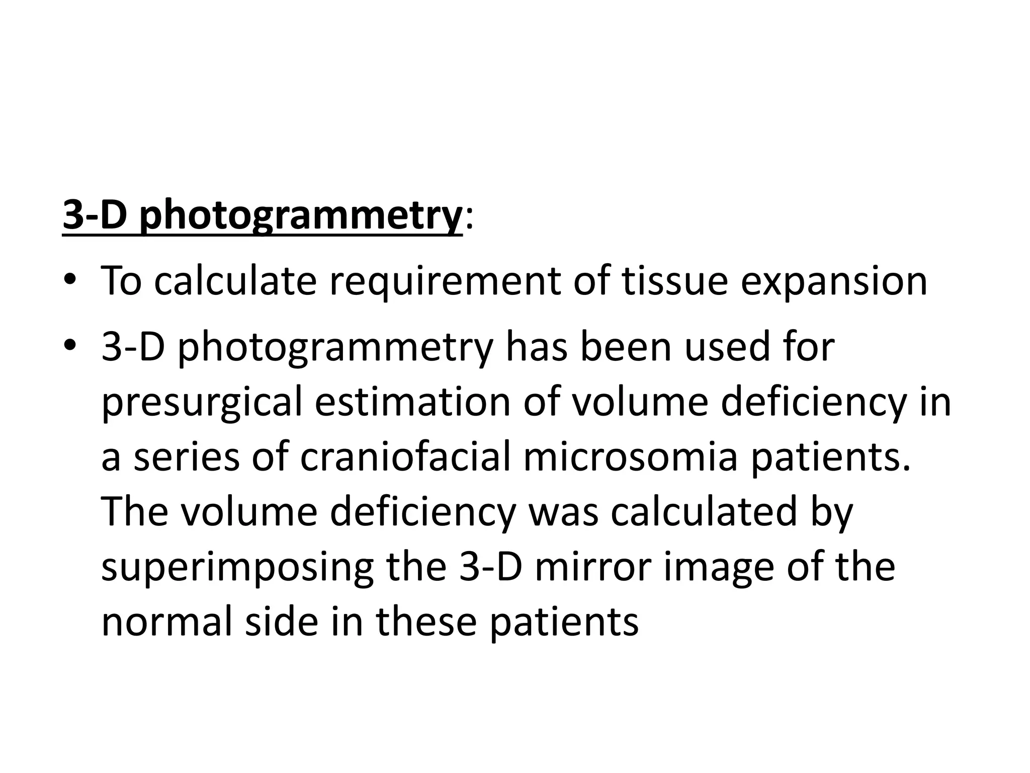 3-D photogrammetry:
• To calculate requirement of tissue expansion
• 3-D photogrammetry has been used for
presurgical estimation of volume deficiency in
a series of craniofacial microsomia patients.
The volume deficiency was calculated by
superimposing the 3-D mirror image of the
normal side in these patients
 