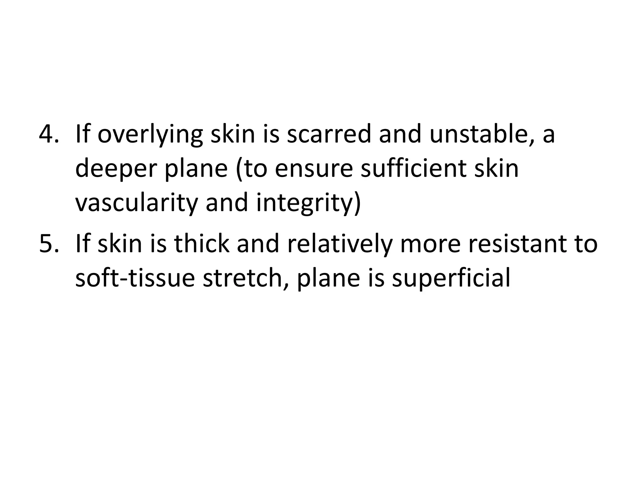 4. If overlying skin is scarred and unstable, a
deeper plane (to ensure sufficient skin
vascularity and integrity)
5. If skin is thick and relatively more resistant to
soft-tissue stretch, plane is superficial
 