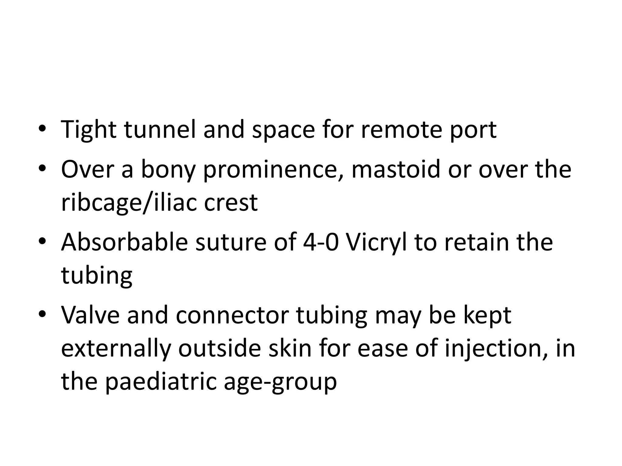 • Tight tunnel and space for remote port
• Over a bony prominence, mastoid or over the
ribcage/iliac crest
• Absorbable suture of 4-0 Vicryl to retain the
tubing
• Valve and connector tubing may be kept
externally outside skin for ease of injection, in
the paediatric age-group
 
