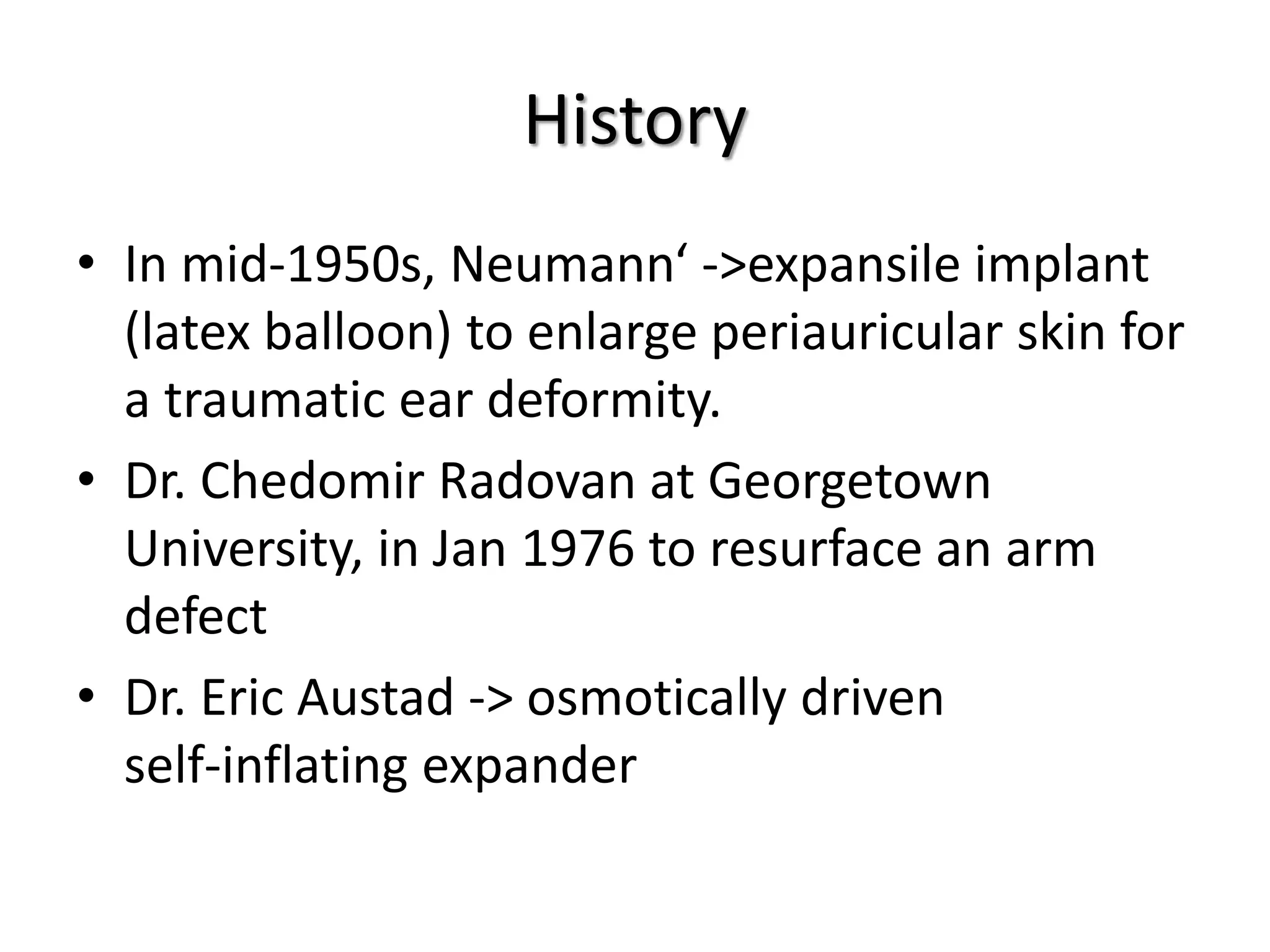 History
• In mid-1950s, Neumann‘ ->expansile implant
(latex balloon) to enlarge periauricular skin for
a traumatic ear deformity.
• Dr. Chedomir Radovan at Georgetown
University, in Jan 1976 to resurface an arm
defect
• Dr. Eric Austad -> osmotically driven
self-inflating expander
 