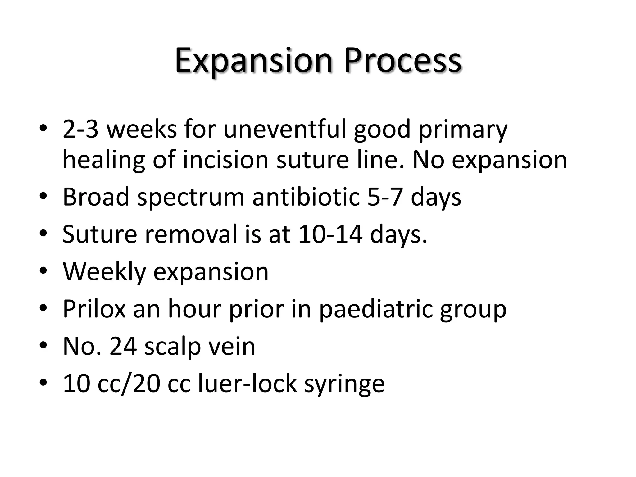 Expansion Process
• 2-3 weeks for uneventful good primary
healing of incision suture line. No expansion
• Broad spectrum antibiotic 5-7 days
• Suture removal is at 10-14 days.
• Weekly expansion
• Prilox an hour prior in paediatric group
• No. 24 scalp vein
• 10 cc/20 cc luer-lock syringe
 