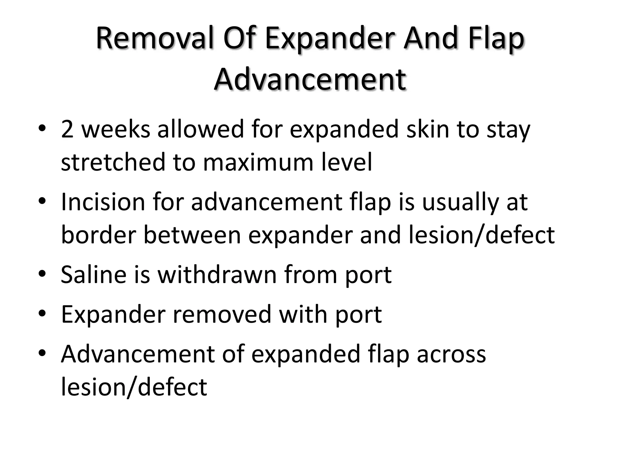 Removal Of Expander And Flap
Advancement
• 2 weeks allowed for expanded skin to stay
stretched to maximum level
• Incision for advancement flap is usually at
border between expander and lesion/defect
• Saline is withdrawn from port
• Expander removed with port
• Advancement of expanded flap across
lesion/defect
 