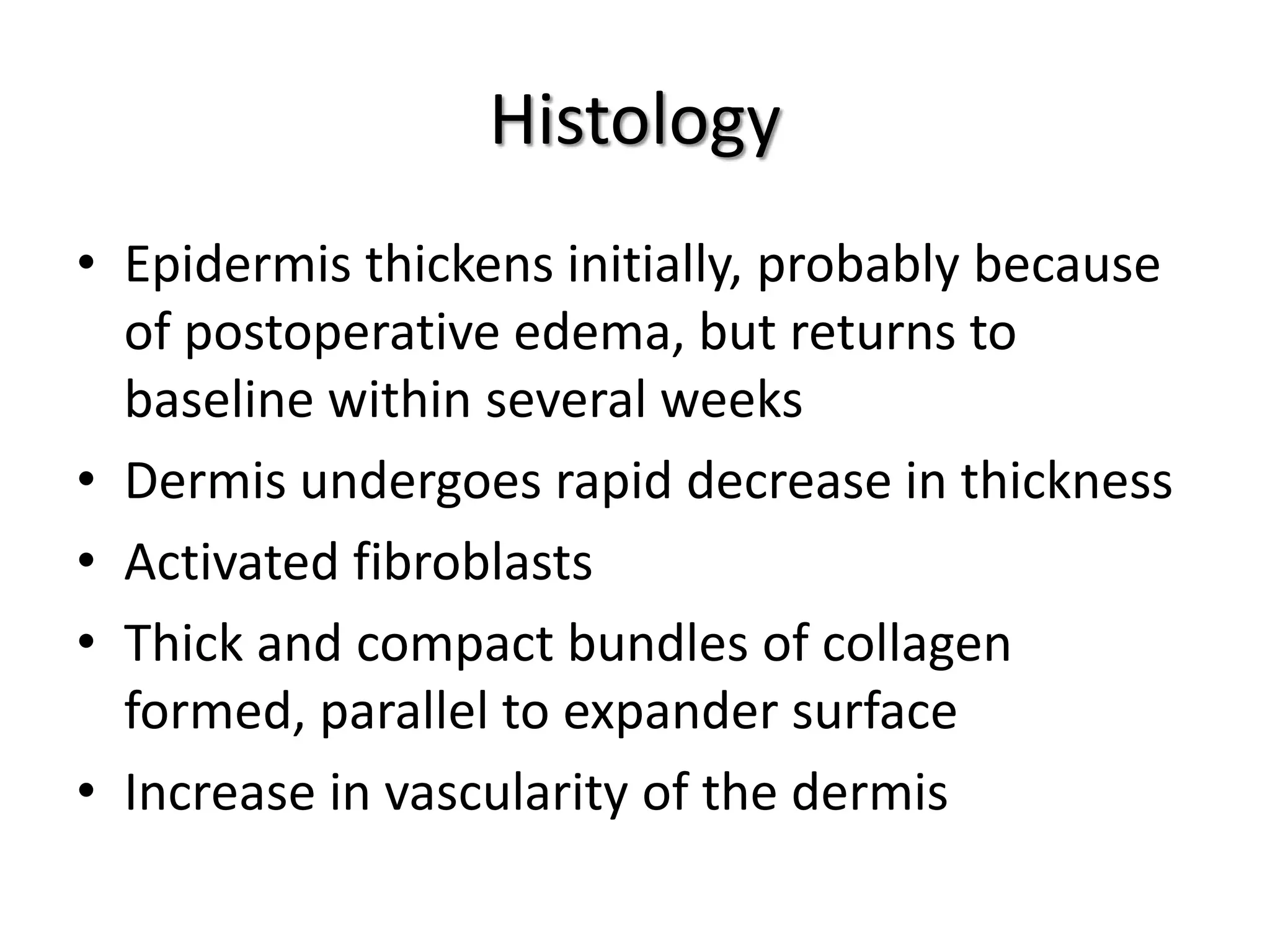 Histology
• Epidermis thickens initially, probably because
of postoperative edema, but returns to
baseline within several weeks
• Dermis undergoes rapid decrease in thickness
• Activated fibroblasts
• Thick and compact bundles of collagen
formed, parallel to expander surface
• Increase in vascularity of the dermis
 