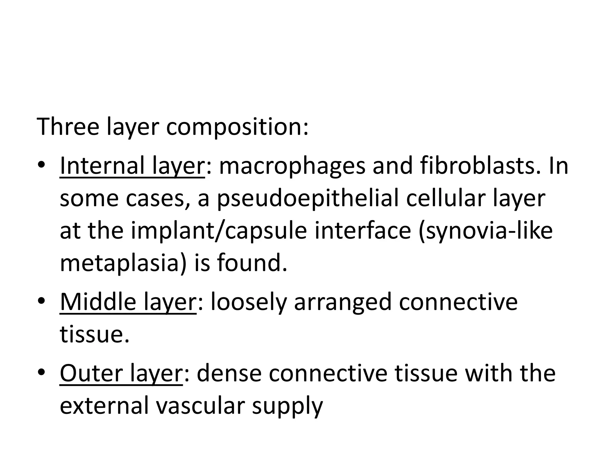 Three layer composition:
• Internal layer: macrophages and fibroblasts. In
some cases, a pseudoepithelial cellular layer
at the implant/capsule interface (synovia-like
metaplasia) is found.
• Middle layer: loosely arranged connective
tissue.
• Outer layer: dense connective tissue with the
external vascular supply
 