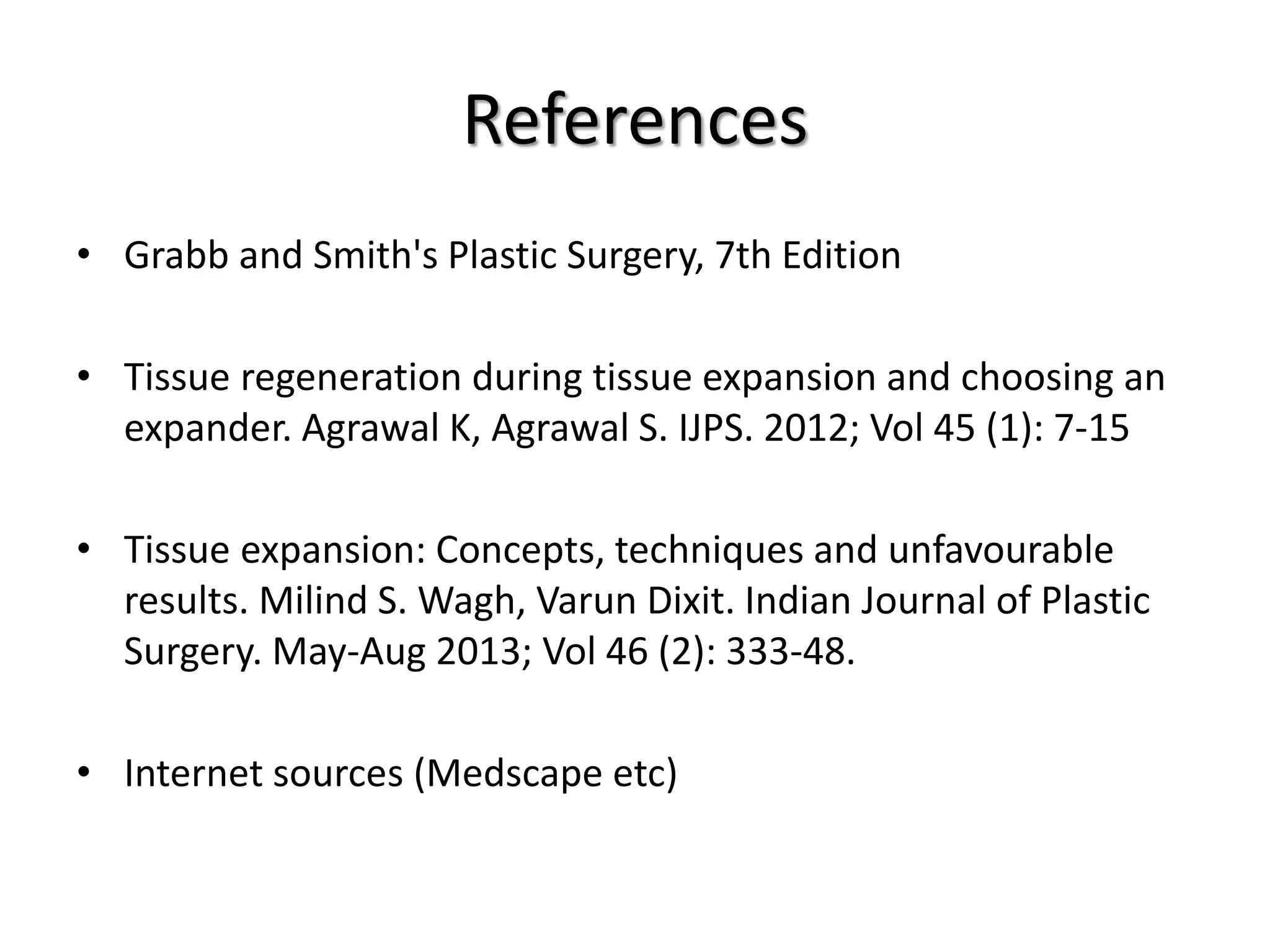 References
• Grabb and Smith's Plastic Surgery, 7th Edition
• Tissue regeneration during tissue expansion and choosing an
expander. Agrawal K, Agrawal S. IJPS. 2012; Vol 45 (1): 7-15
• Tissue expansion: Concepts, techniques and unfavourable
results. Milind S. Wagh, Varun Dixit. Indian Journal of Plastic
Surgery. May-Aug 2013; Vol 46 (2): 333-48.
• Internet sources (Medscape etc)
 
