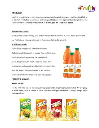 Introduction
Fruitly is one of the largest food processing brands in Bangladesh. It was established in 2017 by
Al Mamun. Fruitly has become one of the largest food and beverage brands in Bangladesh. The
Fruitly would be launched in the market at 250 ml. 500 ml. and 1 Litre bottle.
Business Description
Our business name is Fruitly Juice and we have different varieties in juices drinks as well and
our Fruitly Juice Industry is located in Chatmohar, Pabna, Bangladesh.
WHY Fruitly JUICE?
Fruitly Juice is especially for the children and
diabetic people because it is a sugar free and diet juice.
Fruitly Juice is also providing the totally fresh
juices. People are very much conscious about their
health and mostly people are like the fresh food rather
than the Soda, Carbonated drinks. It will be also
favorable for children and health conscious people.
PRODUCT & SERVICES
FRESH JUICES:
For the first time we are producing orange juice for testing the consumer market. We are going
to make fresh juices 4 flavors in juices available throughout the year - Orange, mango, apple
and mixed fruit.
 