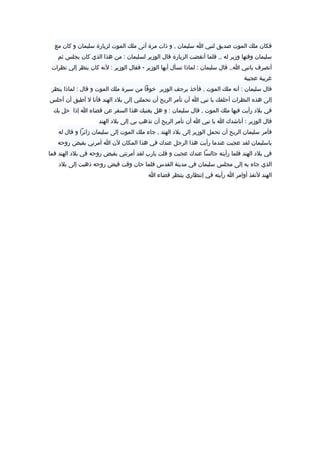 ‫فكان‬‫ملك‬‫الموت‬‫صديق‬‫لنبي‬‫ا‬‫سليمان‬‫و‬ ,‫ذات‬‫مرة‬‫أتى‬‫ملك‬‫الموت‬‫لزيارة‬‫سليمان‬‫و‬‫كان‬‫مع‬
‫سليمان‬‫وقتها‬‫وزير‬‫له‬‫فلما‬ ,,‫أنقضت‬‫الزيارة‬‫قال‬‫الوزير‬‫لسليمان‬‫من‬ :‫هذا‬‫الذي‬‫كان‬‫يجلس‬‫ثم‬
‫أنصرف‬‫يانبي‬‫قال‬ ,,‫ا‬‫سليمان‬‫لماذا‬ :‫تسأل‬‫أيها‬‫الوزير‬‫فقال‬ -‫الوزير‬‫لنه‬ :‫كان‬‫ينظر‬‫إلي‬‫نظرات‬
‫غريبة‬‫عجيبة‬
‫قال‬‫سليمان‬‫أنه‬ :‫ملك‬‫الموت‬‫فأخذ‬ ,‫يرجف‬‫الوزير‬‫خوفا‬‫من‬‫سيرة‬‫ملك‬‫الموت‬‫و‬‫قال‬‫لماذا‬ :‫ينظر‬
‫إلى‬‫هذه‬‫النظرات‬‫أحلفك‬‫يا‬‫نبي‬‫ا‬‫أن‬‫تأمر‬‫الريح‬‫أن‬‫تحملني‬‫إلى‬‫بل د‬‫الهند‬‫فأنا‬‫ل‬‫أطيق‬‫أن‬‫أجلس‬
‫في‬‫بل د‬‫رأيت‬‫فيها‬‫ملك‬‫الموت‬‫قال‬ ,‫سليمان‬‫و‬ :‫هل‬‫يغنيك‬‫هذا‬‫السفر‬‫عن‬‫قضاء‬‫ا‬‫إذا‬‫حل‬‫بك‬
‫قال‬‫الوزير‬‫أناشدك‬ :‫ا‬‫يا‬‫نبي‬‫ا‬‫أن‬‫تأمر‬‫الريح‬‫أن‬‫تذهب‬‫بي‬‫إلى‬‫بل د‬‫الهند‬
‫فأمر‬‫سليمان‬‫الريح‬‫أن‬‫تحمل‬‫الوزير‬‫إلى‬‫بل د‬‫الهند‬‫جاء‬ ,‫ملك‬‫الموت‬‫إلى‬‫سليمان‬‫زائرا‬‫و‬‫قال‬‫له‬
‫ياسليمان‬‫لقد‬‫عجبت‬‫عندما‬‫رأيت‬‫هذا‬‫الرجل‬‫عندك‬‫في‬‫هذا‬‫المكان‬‫لن‬‫ا‬‫أمرني‬‫بقبض‬‫روحه‬
‫في‬‫بل د‬‫الهند‬‫فلما‬‫رأيته‬‫جالسا‬‫عندك‬‫عجبت‬‫و‬‫قلت‬‫يارب‬‫لقد‬‫أمرتني‬‫بقبض‬‫روحه‬‫في‬‫بل د‬‫الهند‬‫فما‬
‫الذي‬‫جاء‬‫به‬‫إلى‬‫مجلس‬‫سليمان‬‫في‬‫مدينة‬‫القدس‬‫فلما‬‫حان‬‫وقت‬‫قبض‬‫روحه‬‫ذهبت‬‫إلى‬‫بل د‬
‫الهند‬‫لنفذ‬‫أوامر‬‫ا‬‫رأيته‬‫في‬‫إنتظاري‬‫ينتظر‬‫قضاء‬‫ا‬
 