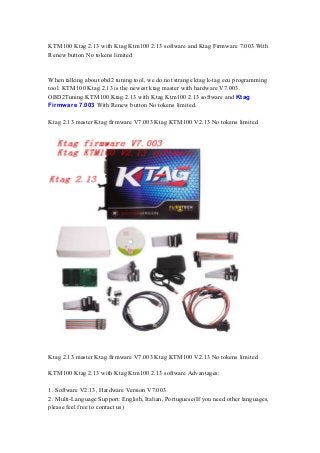 KTM100 Ktag 2.13 with Ktag Ktm100 2.13 software and Ktag Firmware 7.003 With
Renew button No tokens limited
When talking about obd2 tuning tool, we do not strange ktag k-tag ecu programming
tool. KTM100 Ktag 2.13 is the newest ktag master with hardware V7.003.
OBD2Tuning KTM100 Ktag 2.13 with Ktag Ktm100 2.13 software and Ktag
Firmware 7.003 With Renew button No tokens limited.
Ktag 2.13 master Ktag firmware V7.003 Ktag KTM100 V2.13 No tokens limited
Ktag 2.13 master Ktag firmware V7.003 Ktag KTM100 V2.13 No tokens limited
KTM100 Ktag 2.13 with Ktag Ktm100 2.13 software Advantages:
1. Software V2.13, Hardware Version V7.003
2. Multi-Language Support: English, Italian, Portuguese(If you need other languages,
please feel free to contact us)
 
