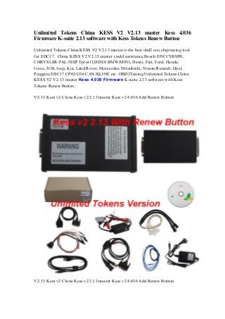 Unlimited Tokens China KESS V2 V2.13 master Kess 4.036
Firmware K-suite 2.13 software with Kess Tokens Renew Button
Unlimited Tokens China KESS V2 V2.13 master is the best obd2 ecu chip tuning tool
for EDC17. China KESS V2 V2.13 master could assistance Bosch EDC17(BMW,
CHRYSLER/FAL/JEEP Tprot11,DDE8 BMW/MINI, Deutz, Fiat, Ford, Honda,
Iveco, JCB, Jeep, Kia, Land Rover, Merecedes, Mitsubishi, Nissan/Renault, Opel,
Piaggio),EDC17 CP02/C06 CAN/KLINE etc. OBD2Tuning Unlimited Tokens China
KESS V2 V2.13 master Kess 4.036 Firmware K-suite 2.13 software with Kess
Tokens Renew Button.
V2.13 Kess v2 Clone Kess v2 2.13 master Kess v2 4.036 Add Renew Button
V2.13 Kess v2 Clone Kess v2 2.13 master Kess v2 4.036 Add Renew Button
 