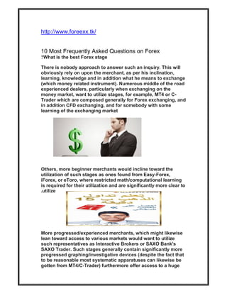 http://www.foreexx.tk/
10 Most Frequently Asked Questions on Forex
What is the best Forex stage?
There is nobody approach to answer such an inquiry. This will
obviously rely on upon the merchant, as per his inclination,
learning, knowledge and in addition what he means to exchange
(which money related instrument). Numerous middle of the road
experienced dealers, particularly when exchanging on the
money market, want to utilize stages, for example, MT4 or C-
Trader which are composed generally for Forex exchanging, and
in addition CFD exchanging, and for somebody with some
learning of the exchanging market
Others, more beginner merchants would incline toward the
utilization of such stages as ones found from Easy-Forex,
iForex, or eToro, where restricted math/computational learning
is required for their utilization and are significantly more clear to
utilize.
More progressed/experienced merchants, which might likewise
lean toward access to various markets would want to utilize
such representatives as Interactive Brokers or SAXO Bank's
SAXO Trader. Such stages generally contain significantly more
progressed graphing/investigative devices (despite the fact that
to be reasonable most systematic apparatuses can likewise be
gotten from MT4/C-Trader) furthermore offer access to a huge
 